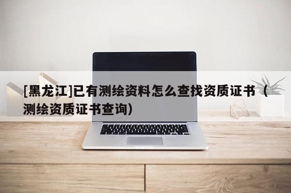 [黑龍江]已有測(cè)繪資料怎么查找資質(zhì)證書(shū)（測(cè)繪資質(zhì)證書(shū)查詢）