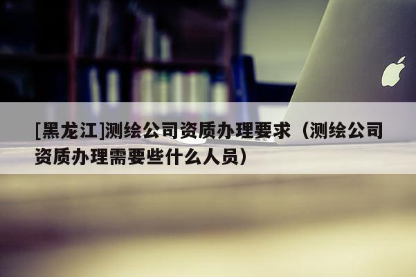 [黑龍江]測繪公司資質(zhì)辦理要求（測繪公司資質(zhì)辦理需要些什么人員）