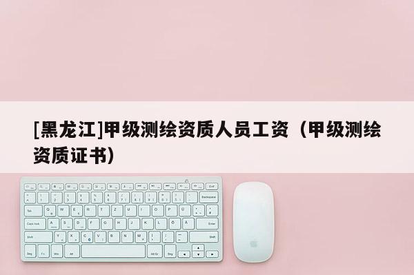 [黑龍江]甲級測繪資質(zhì)人員工資（甲級測繪資質(zhì)證書）