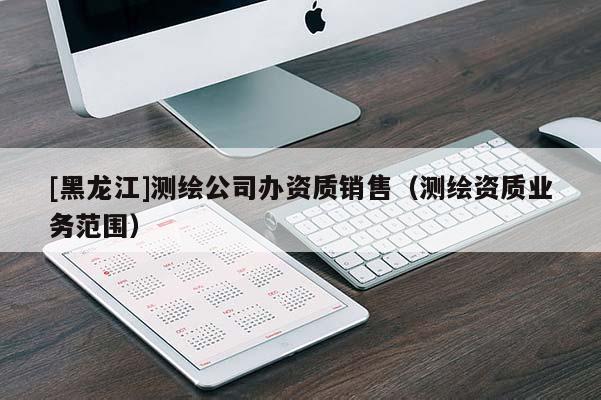 [黑龍江]測繪公司辦資質(zhì)銷售（測繪資質(zhì)業(yè)務(wù)范圍）