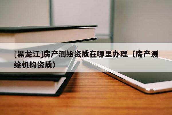 [黑龍江]房產(chǎn)測繪資質(zhì)在哪里辦理（房產(chǎn)測繪機構(gòu)資質(zhì)）