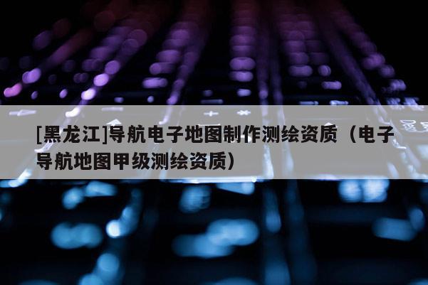 [黑龍江]導航電子地圖制作測繪資質(zhì)（電子導航地圖甲級測繪資質(zhì)）