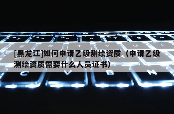 [黑龍江]如何申請乙級測繪資質(zhì)（申請乙級測繪資質(zhì)需要什么人員證書）