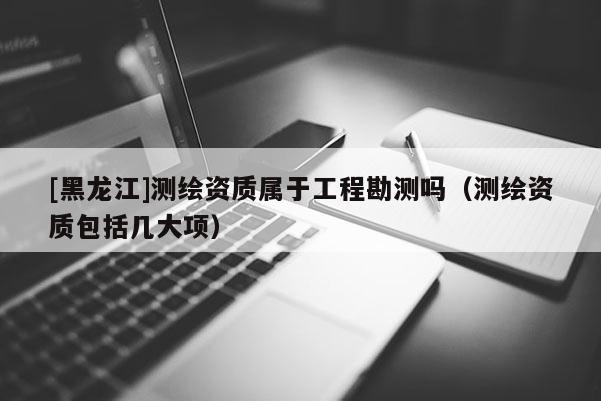 [黑龍江]測繪資質(zhì)屬于工程勘測嗎（測繪資質(zhì)包括幾大項）
