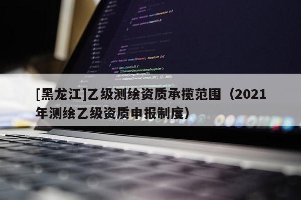 [黑龍江]乙級(jí)測(cè)繪資質(zhì)承攬范圍（2021年測(cè)繪乙級(jí)資質(zhì)申報(bào)制度）
