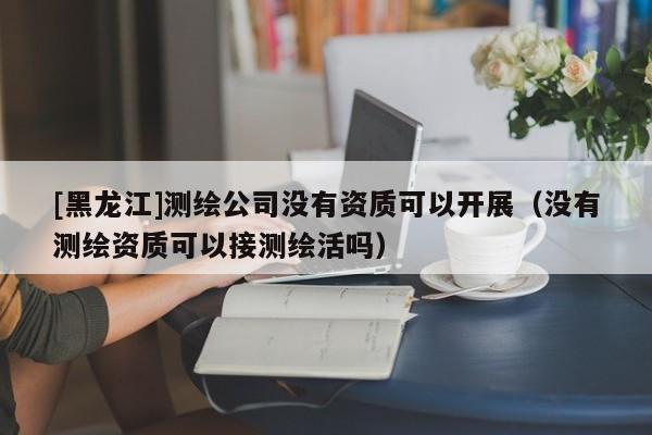 [黑龍江]測(cè)繪公司沒有資質(zhì)可以開展（沒有測(cè)繪資質(zhì)可以接測(cè)繪活嗎）