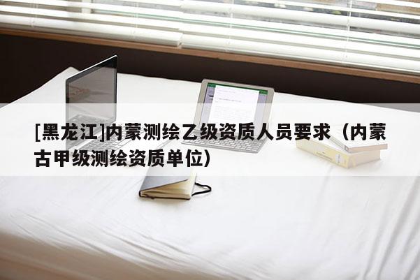 [黑龍江]內(nèi)蒙測(cè)繪乙級(jí)資質(zhì)人員要求（內(nèi)蒙古甲級(jí)測(cè)繪資質(zhì)單位）