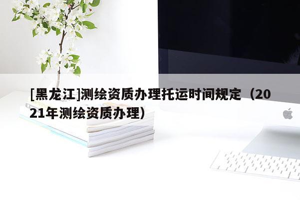 [黑龍江]測(cè)繪資質(zhì)辦理托運(yùn)時(shí)間規(guī)定（2021年測(cè)繪資質(zhì)辦理）