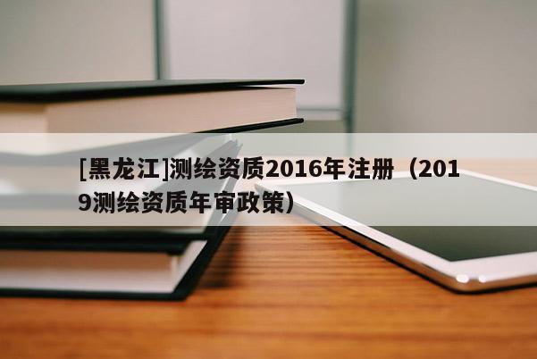 [黑龍江]測繪資質(zhì)2016年注冊（2019測繪資質(zhì)年審政策）