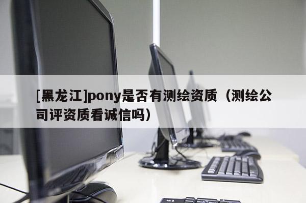[黑龍江]pony是否有測繪資質(zhì)（測繪公司評資質(zhì)看誠信嗎）