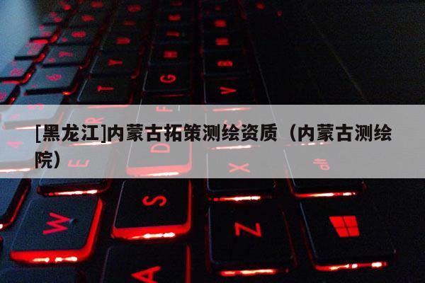 [黑龍江]內(nèi)蒙古拓策測繪資質(zhì)（內(nèi)蒙古測繪院）