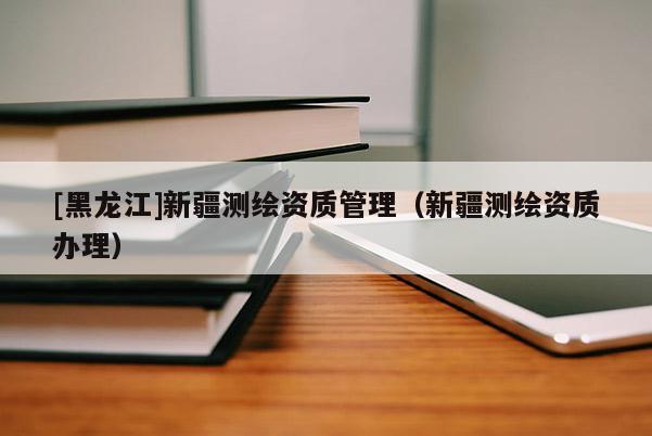 [黑龍江]新疆測繪資質管理（新疆測繪資質辦理）