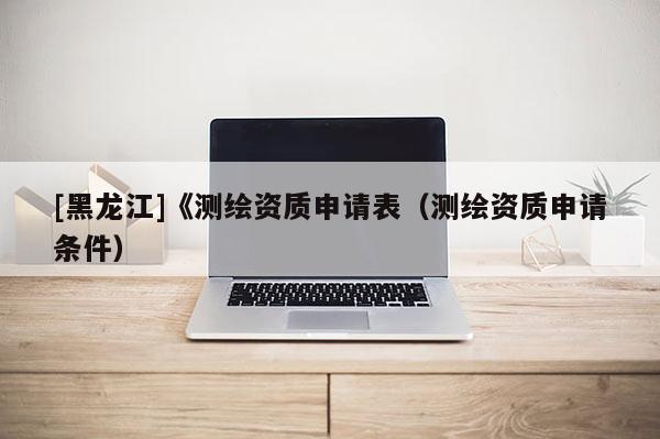 [黑龍江]《測繪資質申請表（測繪資質申請條件）