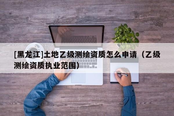 [黑龍江]土地乙級測繪資質(zhì)怎么申請（乙級測繪資質(zhì)執(zhí)業(yè)范圍）