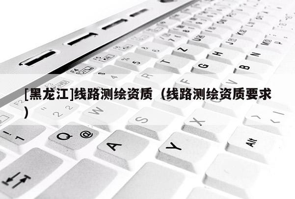 [黑龍江]線路測繪資質(zhì)（線路測繪資質(zhì)要求）
