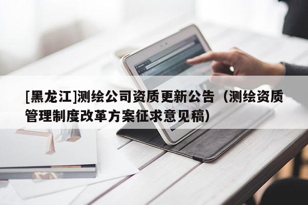 [黑龍江]測(cè)繪公司資質(zhì)更新公告（測(cè)繪資質(zhì)管理制度改革方案征求意見稿）