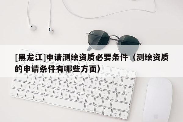 [黑龍江]申請(qǐng)測(cè)繪資質(zhì)必要條件（測(cè)繪資質(zhì)的申請(qǐng)條件有哪些方面）