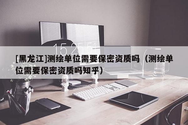 [黑龍江]測(cè)繪單位需要保密資質(zhì)嗎（測(cè)繪單位需要保密資質(zhì)嗎知乎）