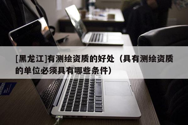 [黑龍江]有測繪資質(zhì)的好處（具有測繪資質(zhì)的單位必須具有哪些條件）