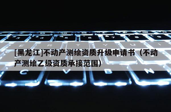 [黑龍江]不動產(chǎn)測繪資質(zhì)升級申請書（不動產(chǎn)測繪乙級資質(zhì)承接范圍）