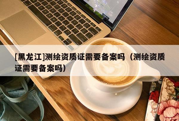 [黑龍江]測繪資質(zhì)證需要備案嗎（測繪資質(zhì)證需要備案嗎）