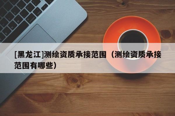 [黑龍江]測繪資質(zhì)承接范圍（測繪資質(zhì)承接范圍有哪些）