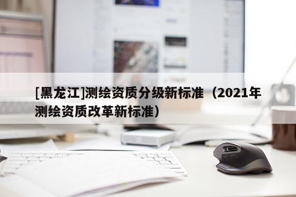 [黑龍江]測繪資質分級新標準（2021年測繪資質改革新標準）