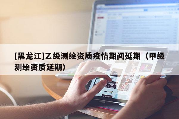 [黑龍江]乙級測繪資質疫情期間延期（甲級測繪資質延期）