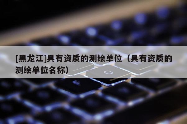 [黑龍江]具有資質的測繪單位（具有資質的測繪單位名稱）