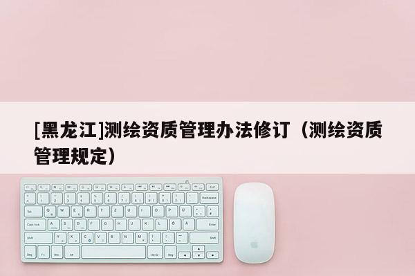 [黑龍江]測繪資質(zhì)管理辦法修訂（測繪資質(zhì)管理規(guī)定）