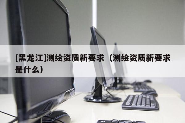 [黑龍江]測繪資質(zhì)新要求（測繪資質(zhì)新要求是什么）