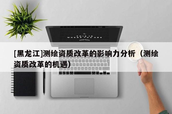[黑龍江]測繪資質(zhì)改革的影響力分析（測繪資質(zhì)改革的機遇）