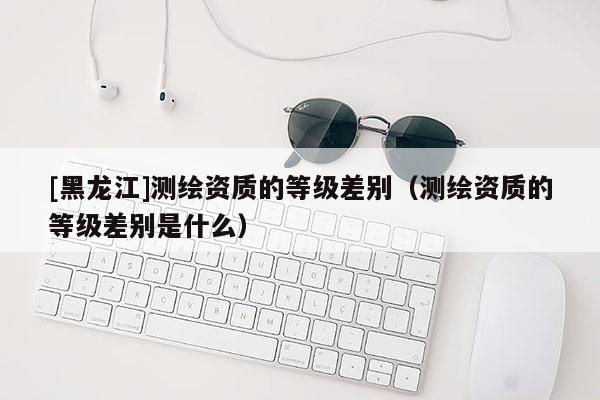 [黑龍江]測繪資質(zhì)的等級差別（測繪資質(zhì)的等級差別是什么）