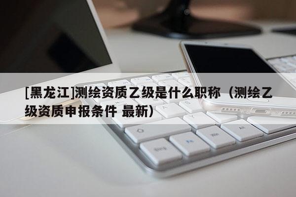 [黑龍江]測繪資質(zhì)乙級是什么職稱（測繪乙級資質(zhì)申報條件 最新）