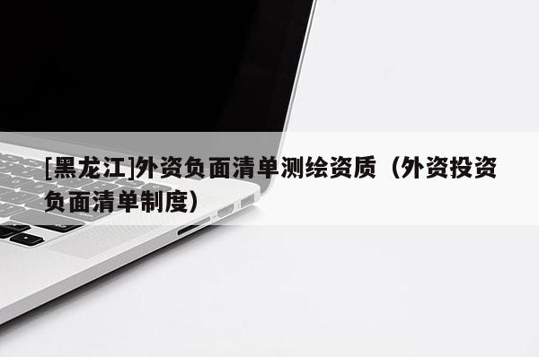 [黑龍江]外資負(fù)面清單測(cè)繪資質(zhì)（外資投資負(fù)面清單制度）