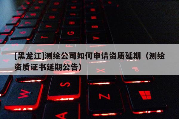 [黑龍江]測(cè)繪公司如何申請(qǐng)資質(zhì)延期（測(cè)繪資質(zhì)證書(shū)延期公告）