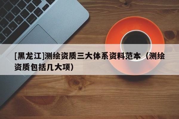 [黑龍江]測(cè)繪資質(zhì)三大體系資料范本（測(cè)繪資質(zhì)包括幾大項(xiàng)）