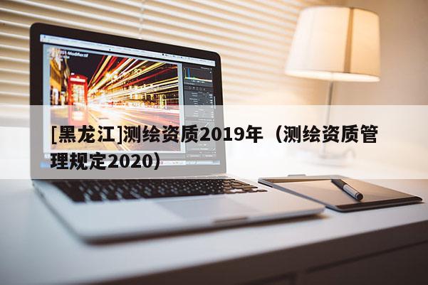 [黑龍江]測(cè)繪資質(zhì)2019年（測(cè)繪資質(zhì)管理規(guī)定2020）