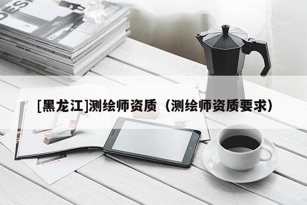 [黑龍江]測(cè)繪師資質(zhì)（測(cè)繪師資質(zhì)要求）