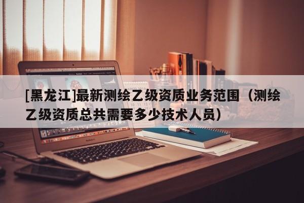 [黑龍江]最新測(cè)繪乙級(jí)資質(zhì)業(yè)務(wù)范圍（測(cè)繪乙級(jí)資質(zhì)總共需要多少技術(shù)人員）