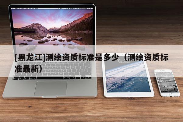[黑龍江]測(cè)繪資質(zhì)標(biāo)準(zhǔn)是多少（測(cè)繪資質(zhì)標(biāo)準(zhǔn)最新）