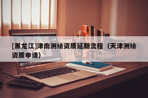 [黑龍江]津南測繪資質延期流程（天津測繪資質申請）
