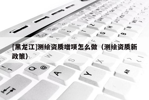 [黑龍江]測繪資質(zhì)增項(xiàng)怎么做（測繪資質(zhì)新政策）