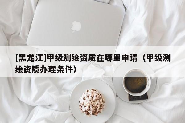 [黑龍江]甲級測繪資質(zhì)在哪里申請（甲級測繪資質(zhì)辦理?xiàng)l件）