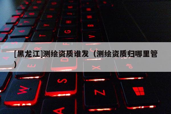 [黑龍江]測繪資質(zhì)誰發(fā)（測繪資質(zhì)歸哪里管）