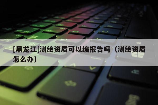 [黑龍江]測繪資質(zhì)可以編報告嗎（測繪資質(zhì)怎么辦）
