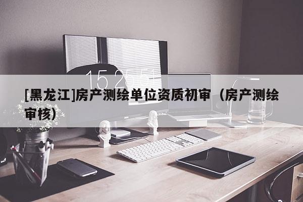 [黑龍江]房產(chǎn)測繪單位資質初審（房產(chǎn)測繪審核）
