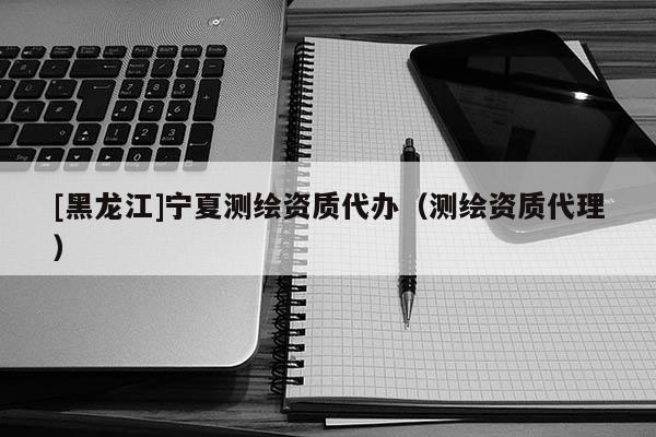 [黑龍江]寧夏測繪資質代辦（測繪資質代理）