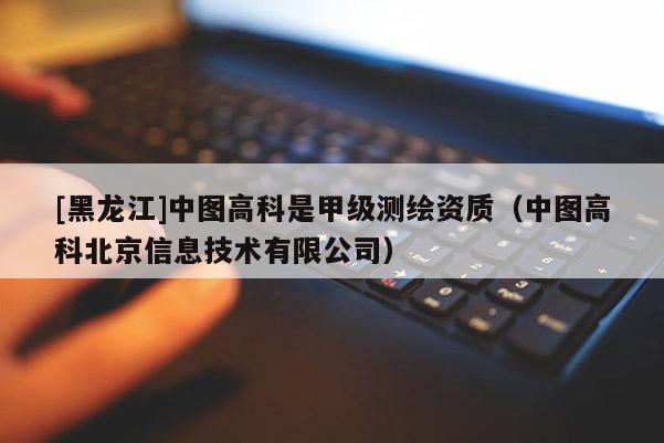 [黑龍江]中圖高科是甲級測繪資質（中圖高科北京信息技術有限公司）