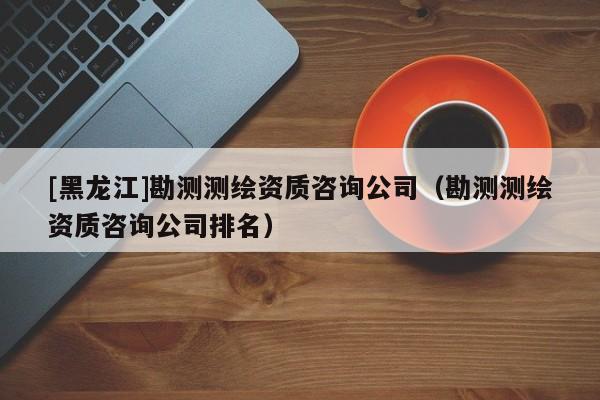 [黑龍江]勘測測繪資質咨詢公司（勘測測繪資質咨詢公司排名）